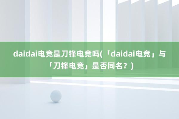 daidai电竞是刀锋电竞吗(「daidai电竞」与「刀锋电竞」是否同名？)