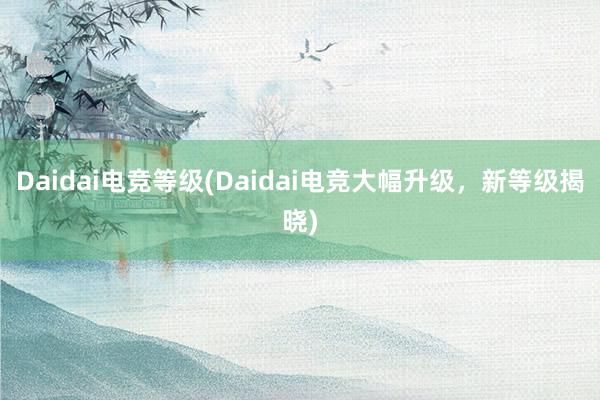 Daidai电竞等级(Daidai电竞大幅升级，新等级揭晓)