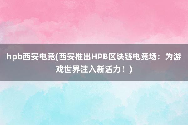 hpb西安电竞(西安推出HPB区块链电竞场：为游戏世界注入新活力！)