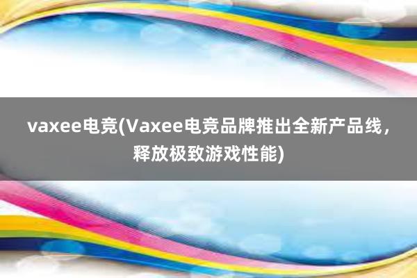 vaxee电竞(Vaxee电竞品牌推出全新产品线，释放极致游戏性能)