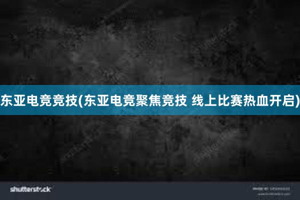 东亚电竞竞技(东亚电竞聚焦竞技 线上比赛热血开启)