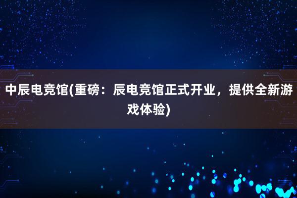 中辰电竞馆(重磅：辰电竞馆正式开业，提供全新游戏体验)