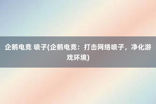 企鹅电竞 喷子(企鹅电竞：打击网络喷子，净化游戏环境)