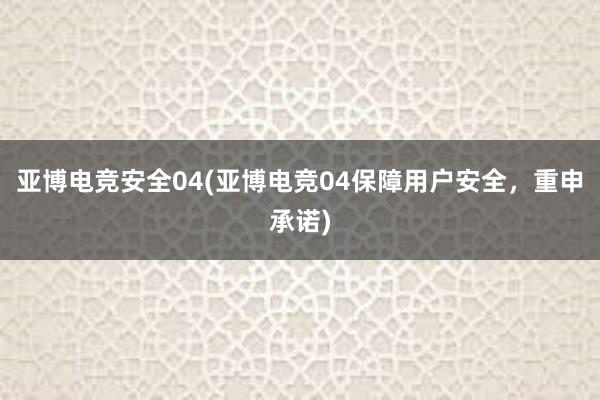 亚博电竞安全04(亚博电竞04保障用户安全，重申承诺)