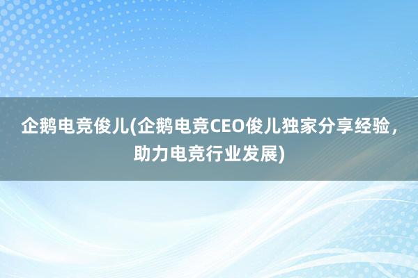 企鹅电竞俊儿(企鹅电竞CEO俊儿独家分享经验，助力电竞行业发展)