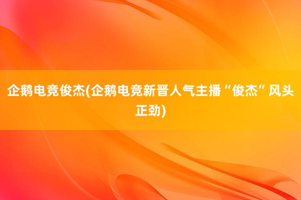 企鹅电竞俊杰(企鹅电竞新晋人气主播“俊杰”风头正劲)