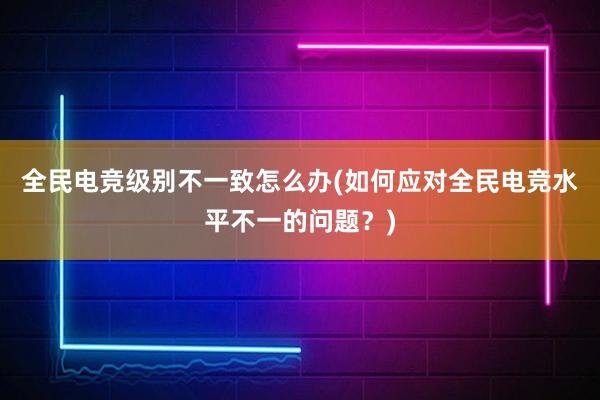 全民电竞级别不一致怎么办(如何应对全民电竞水平不一的问题？)