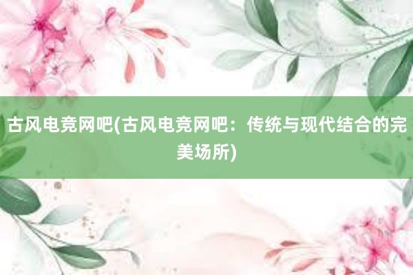 古风电竞网吧(古风电竞网吧：传统与现代结合的完美场所)