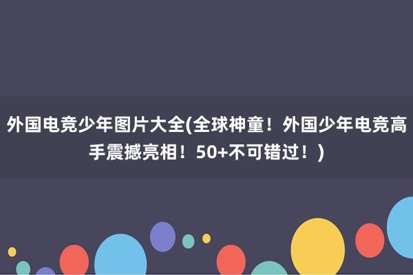 外国电竞少年图片大全(全球神童！外国少年电竞高手震撼亮相！50+不可错过！)