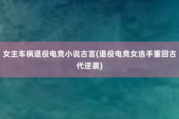 女主车祸退役电竞小说古言(退役电竞女选手重回古代逆袭)