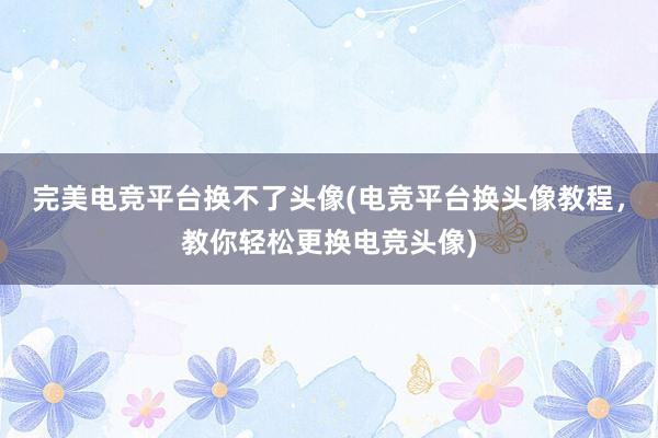 完美电竞平台换不了头像(电竞平台换头像教程，教你轻松更换电竞头像)