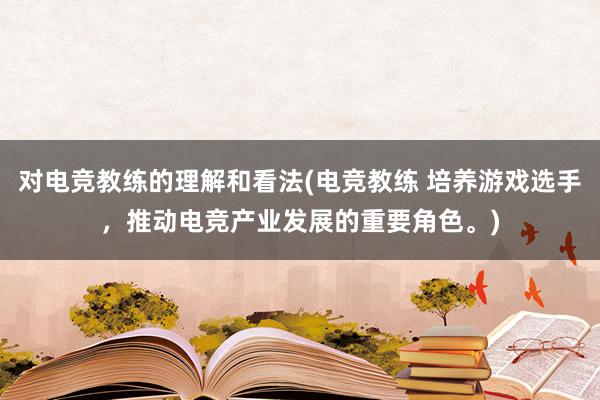 对电竞教练的理解和看法(电竞教练 培养游戏选手，推动电竞产业发展的重要角色。)