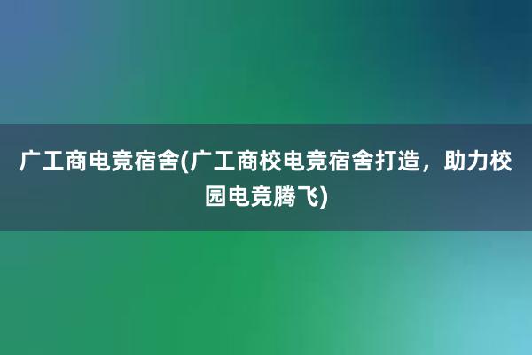 广工商电竞宿舍(广工商校电竞宿舍打造，助力校园电竞腾飞)