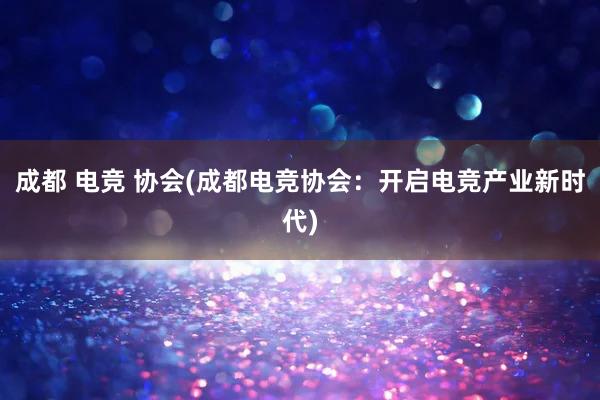 成都 电竞 协会(成都电竞协会：开启电竞产业新时代)