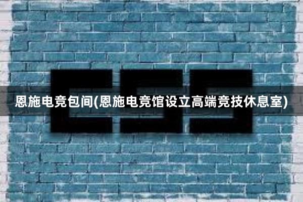 恩施电竞包间(恩施电竞馆设立高端竞技休息室)