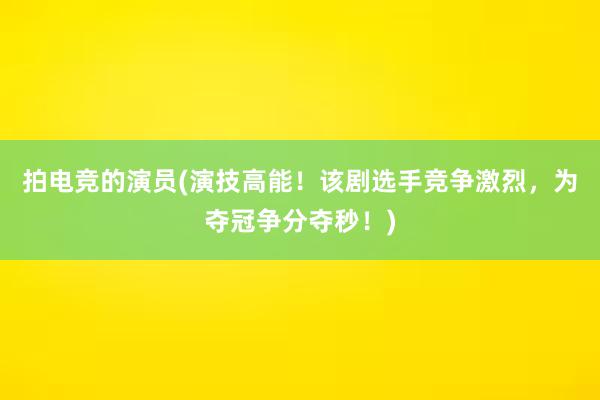 拍电竞的演员(演技高能！该剧选手竞争激烈，为夺冠争分夺秒！)