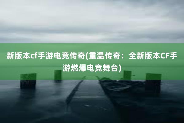 新版本cf手游电竞传奇(重温传奇：全新版本CF手游燃爆电竞舞台)