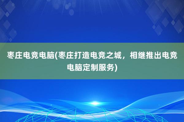 枣庄电竞电脑(枣庄打造电竞之城，相继推出电竞电脑定制服务)