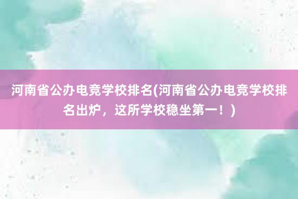 河南省公办电竞学校排名(河南省公办电竞学校排名出炉，这所学校稳坐第一！)