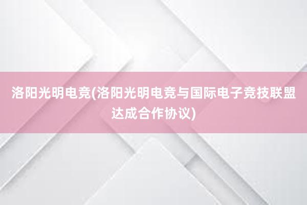 洛阳光明电竞(洛阳光明电竞与国际电子竞技联盟达成合作协议)