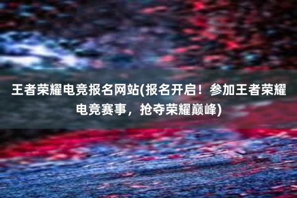 王者荣耀电竞报名网站(报名开启！参加王者荣耀电竞赛事，抢夺荣耀巅峰)