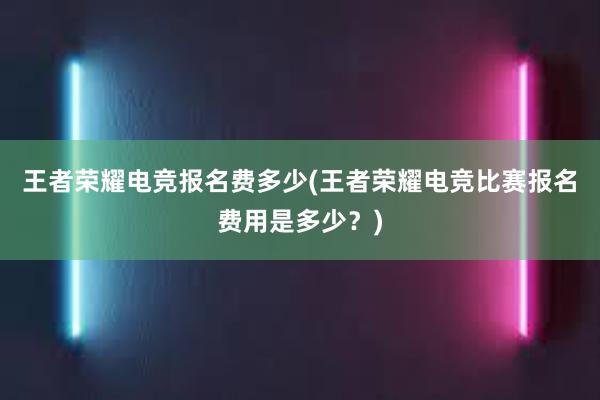 王者荣耀电竞报名费多少(王者荣耀电竞比赛报名费用是多少？)