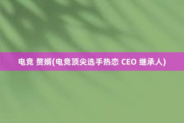 电竞 赘婿(电竞顶尖选手热恋 CEO 继承人)