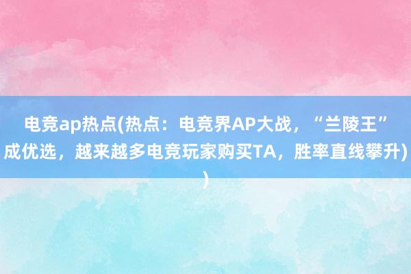 电竞ap热点(热点：电竞界AP大战，“兰陵王”成优选，越来越多电竞玩家购买TA，胜率直线攀升)