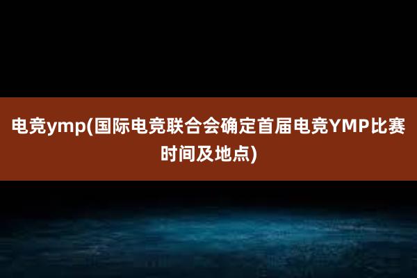 电竞ymp(国际电竞联合会确定首届电竞YMP比赛时间及地点)