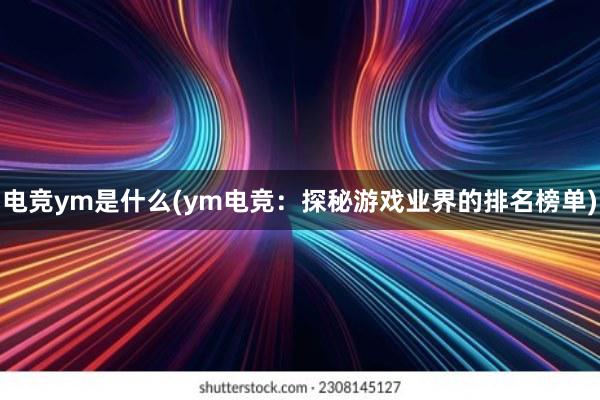 电竞ym是什么(ym电竞：探秘游戏业界的排名榜单)