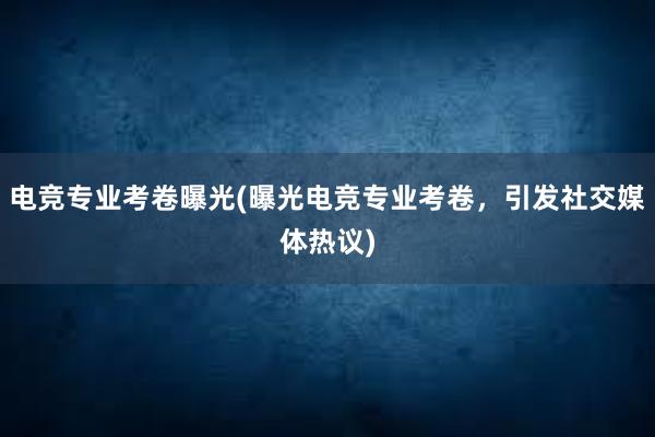 电竞专业考卷曝光(曝光电竞专业考卷，引发社交媒体热议)