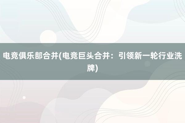 电竞俱乐部合并(电竞巨头合并：引领新一轮行业洗牌)