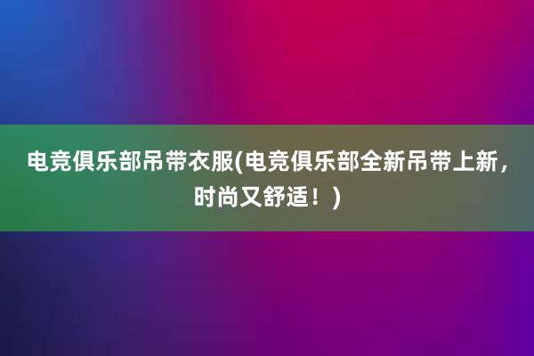 电竞俱乐部吊带衣服(电竞俱乐部全新吊带上新，时尚又舒适！)