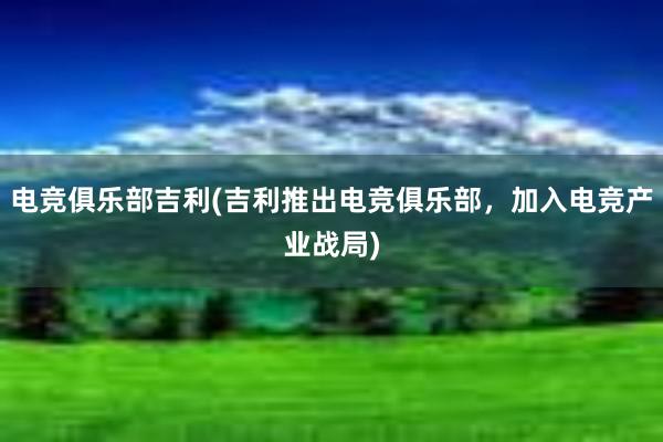 电竞俱乐部吉利(吉利推出电竞俱乐部，加入电竞产业战局)