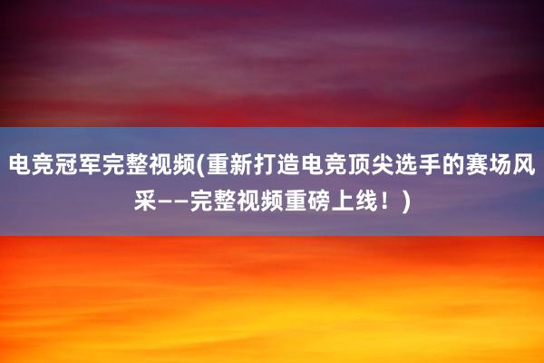 电竞冠军完整视频(重新打造电竞顶尖选手的赛场风采——完整视频重磅上线！)