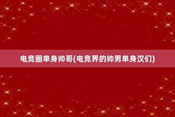 电竞圈单身帅哥(电竞界的帅男单身汉们)