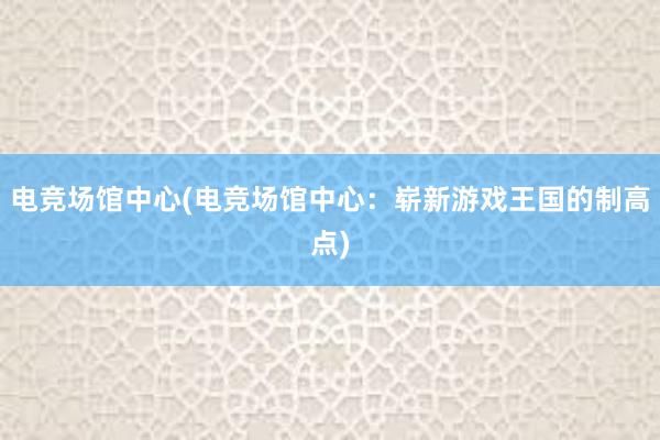 电竞场馆中心(电竞场馆中心：崭新游戏王国的制高点)