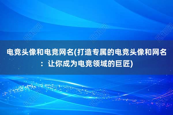 电竞头像和电竞网名(打造专属的电竞头像和网名：让你成为电竞领域的巨匠)