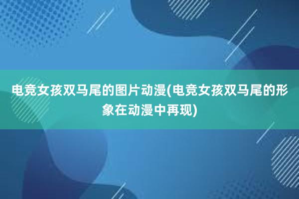 电竞女孩双马尾的图片动漫(电竞女孩双马尾的形象在动漫中再现)