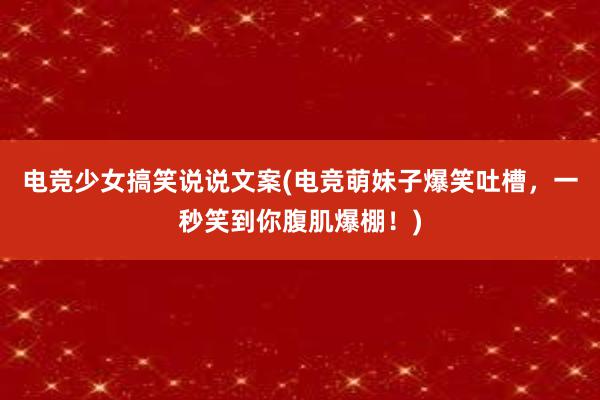 电竞少女搞笑说说文案(电竞萌妹子爆笑吐槽，一秒笑到你腹肌爆棚！)