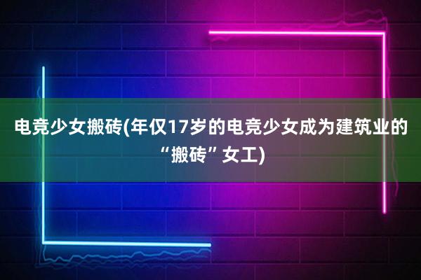 电竞少女搬砖(年仅17岁的电竞少女成为建筑业的“搬砖”女工)