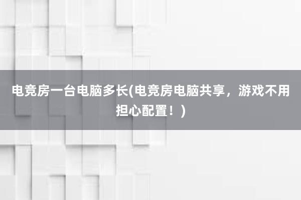 电竞房一台电脑多长(电竞房电脑共享，游戏不用担心配置！)