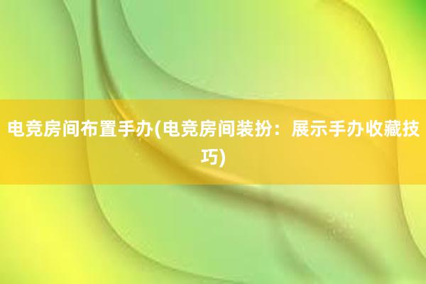 电竞房间布置手办(电竞房间装扮：展示手办收藏技巧)