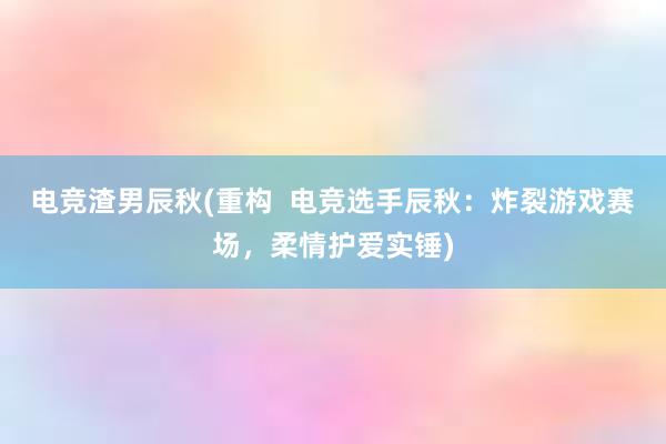 电竞渣男辰秋(重构  电竞选手辰秋：炸裂游戏赛场，柔情护爱实锤)