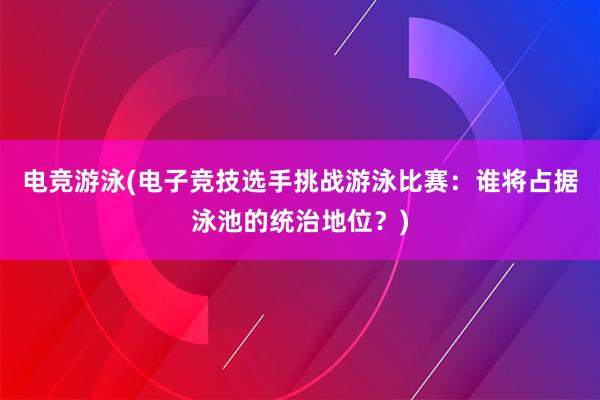 电竞游泳(电子竞技选手挑战游泳比赛：谁将占据泳池的统治地位？)