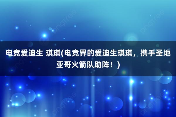 电竞爱迪生 琪琪(电竞界的爱迪生琪琪，携手圣地亚哥火箭队助阵！)