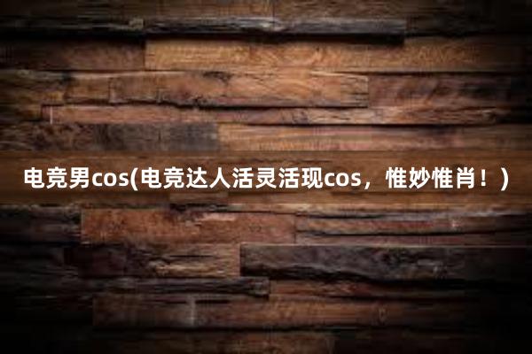 电竞男cos(电竞达人活灵活现cos，惟妙惟肖！)