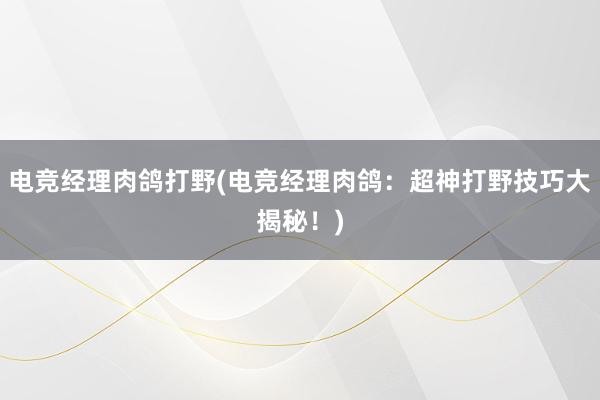 电竞经理肉鸽打野(电竞经理肉鸽：超神打野技巧大揭秘！)