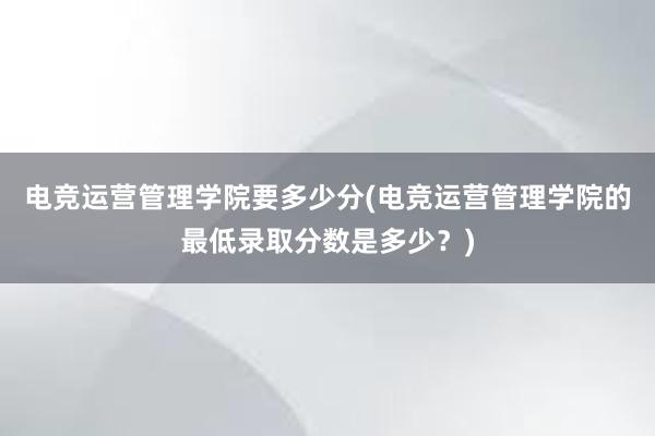 电竞运营管理学院要多少分(电竞运营管理学院的最低录取分数是多少？)