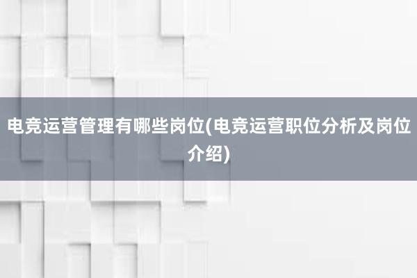 电竞运营管理有哪些岗位(电竞运营职位分析及岗位介绍)